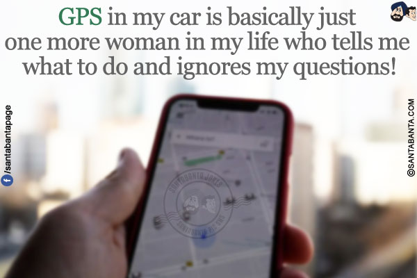 GPS in my car is basically just one more woman in my life who tells me what to do and ignores my questions!