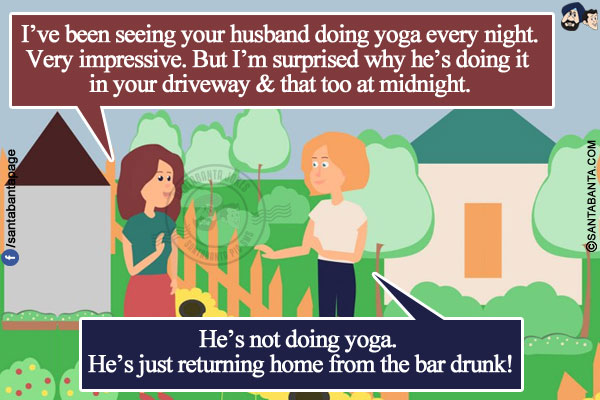 Neighbour: I've been seeing your husband doing yoga every night. Very impressive. But I'm surprised why he's doing it in your driveway & that too at midnight.<br/>
Wife: He's not doing yoga. He's just returning home from the bar drunk!