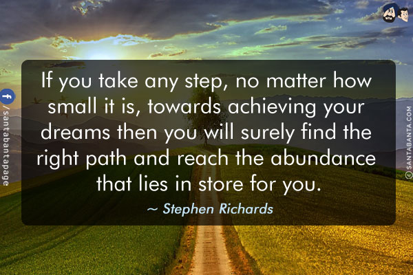 If you take any step, no matter how small it is, towards achieving your dreams then you will surely find the right path and reach the abundance that lies in store for you.
