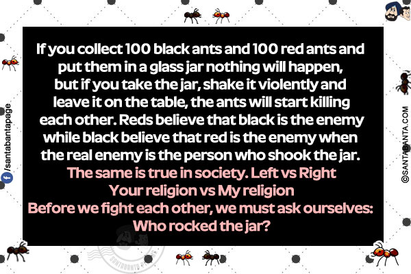 
If you collect 100 black ants and 100 red ants and put them in a glass jar nothing will happen, but if you take the jar, shake it violently and leave it on the table, the ants will start killing each other. Reds believe that black is the enemy while black believe that red is the enemy when the real enemy is the person who shook the jar. The same is true in society.  Left vs Right</br>
Your religion vs My religion</br>
Before we fight each other, we must ask ourselves: Who rocked the jar?