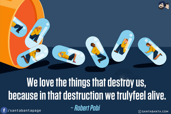 We love the things that destroy us, because in that destruction we truly feel alive.