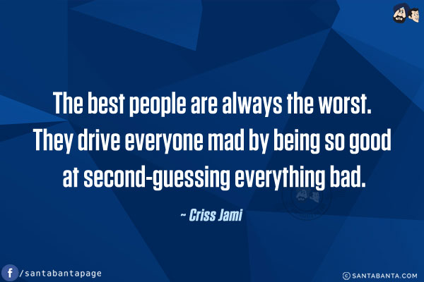 The best people are always the worst. They drive everyone mad by being so good at second-guessing everything bad.