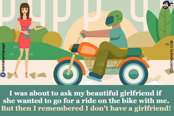 I was about to ask my beautiful girlfriend if she wanted to go for a ride on the bike with me.</br>
But then I remembered I don't have a girlfriend!