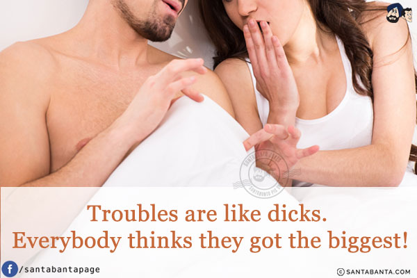 Troubles are like dicks. Everybody thinks they got the biggest!