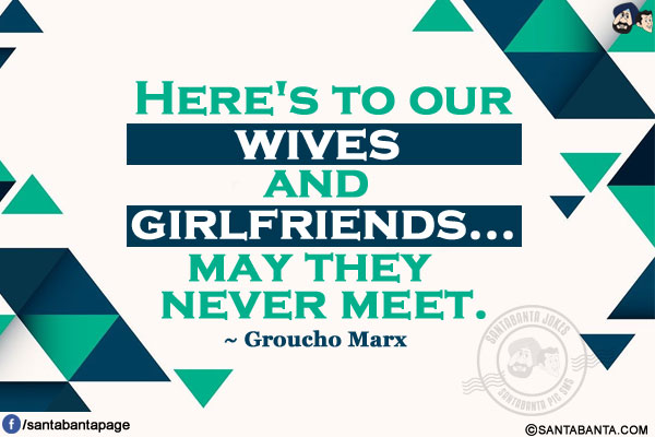 Here's to our wives and girlfriends...may they never meet.