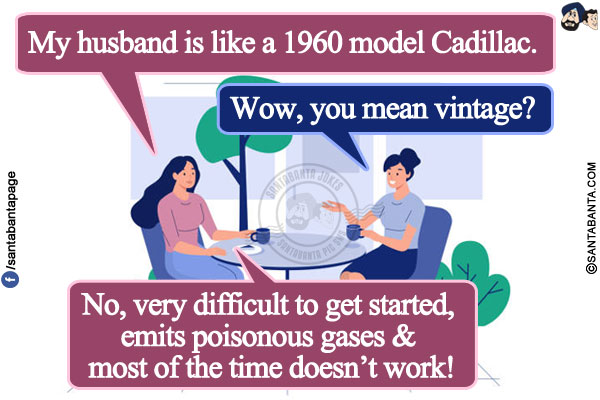 Wife: My husband is like a 1960 model Cadillac.</br>
Wife's friend: Wow, you mean vintage?</br>
Wife: No, very difficult to get started, emits poisonous gases & most of the time doesn't work!