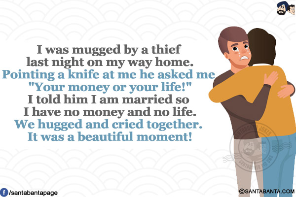 I was mugged by a thief last night on my way home.</br>
Pointing a knife at me he asked me `Your money or your life!`</br>
I told him I am married so I have no money and no life.</br>
We hugged and cried together. It was a beautiful moment!