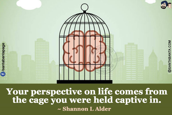 Your perspective on life comes from the cage you were held captive in.