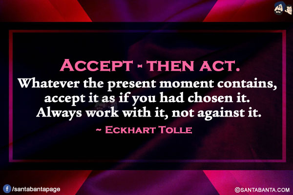 Accept-then act. Whatever the present moment contains, accept it as if you had chosen it. Always work with it, not against it. 