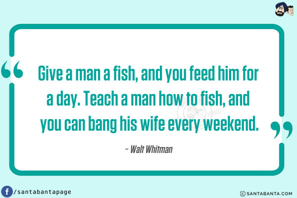 Give a man a fish, and you feed him for a day.
Teach a man how to fish, and you can bang his wife every weekend.