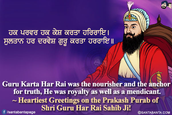 ਹਕ ਪਰਵਰ ਹਕ ਕੇਸ਼ ਕਰਤਾ ਹਰਿਰਾਇ।</br>
ਸੁਲਤਾਨ ਹਰ ਦਰਵੇਸ਼ ਗੁਰੂ ਕਰਤਾ ਹਰਰਾਇ।।</br></br>

Guru Karta Har Rai was the nourisher and the anchor for truth,</br>
He was royalty as well as a mendicant.</br>
~ Heartiest Greetings on the Prakash Purab of Shri Guru Har Rai Sahib Ji!