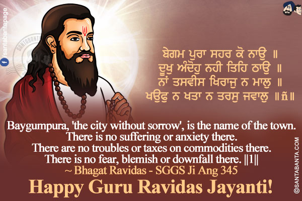 ਬੇਗਮ ਪੁਰਾ ਸਹਰ ਕੋ ਨਾਉ ॥</br>
ਦੂਖੁ ਅੰਦੋਹੁ ਨਹੀ ਤਿਹਿ ਠਾਉ ॥</br>
ਨਾਂ ਤਸਵੀਸ ਖਿਰਾਜੁ ਨ ਮਾਲੁ ॥</br>
ਖਉਫੁ ਨ ਖਤਾ ਨ ਤਰਸੁ ਜਵਾਲੁ ॥੧॥</br></br>

Baygumpura, 'the city without sorrow', is the name of the town.</br>
There is no suffering or anxiety there.</br>
There are no troubles or taxes on commodities there.</br>
There is no fear, blemish or downfall there. ||1||</br>
~ Bhagat Ravidas - SGGS Ji Ang 345</br>
Happy Guru Ravidas Jayanti!