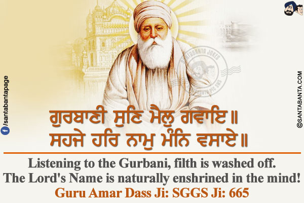 ਗੁਰਬਾਣੀ ਸੁਣਿ ਮੈਲੁ ਗਵਾਇ।।<br/>
ਸਹਜੇ ਹਰਿ ਨਾਮੁ ਮੰਨਿ ਵਸਾਏ।।<br/><br/>

Listening to the Gurbani, filth is washed off.<br/>
The Lord's Name is naturally enshrined in the mind!<br/>
Guru Amar Dass Ji: SGGS Ji: 665