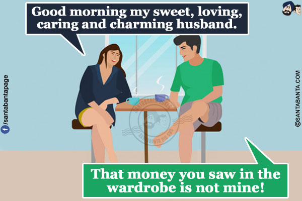 Wife: Good morning my sweet, loving, caring and charming husband.</br>
Husband: That money you saw in the wardrobe is not mine!