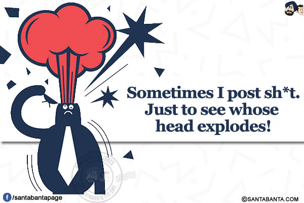 Sometimes I post sh*t.</br>
Just to see whose head explodes!