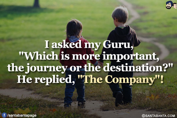 I asked my Guru, `Which is more important, the journey or the destination?`</br>
He replied, `The Company`!