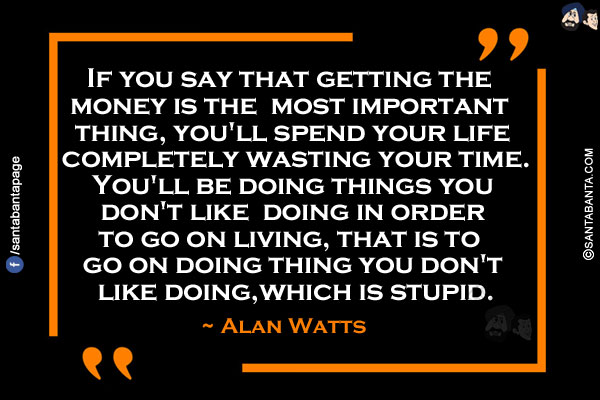 If you say that getting the money is the most important thing, you'll spend your life completely wasting your time. You'll be doing things you don't like doing in order to go on living, that is to go on doing thing you don't like doing, which is stupid.