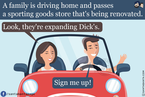 A family is driving home and passes a sporting goods store that's being renovated.<br />
The wife says, `Look, they're expanding Dick's.`<br />
The husband says, `Sign me up!`