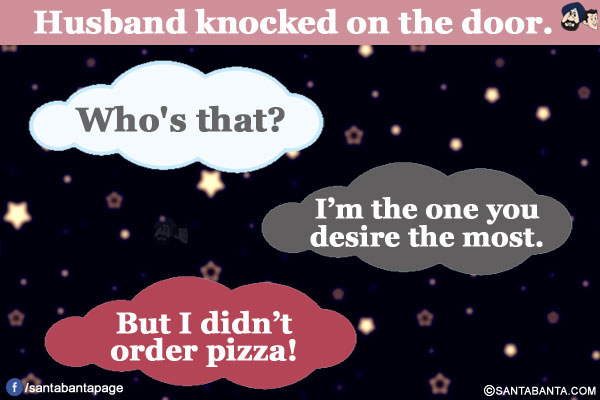 Husband knocked on the door.</br>
Wife: Who's that?</br>
Husband: I'm the one you desire the most.</br></br>

Wife: But I didn't order pizza!