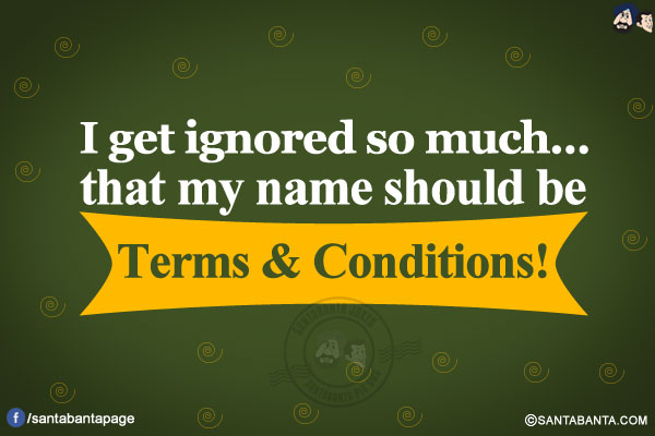 I get ignored so much...</br>
.</br>
.</br>
.</br>
.</br>
.</br>
.</br>
that my name should be Terms & Conditions!