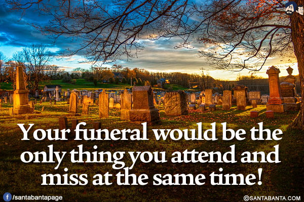 Your funeral would be the only thing you attend and miss at the same time!