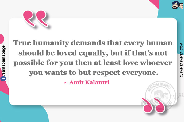 True humanity demands that every human should be loved equally, but if that's not possible for you then at least love whoever you wants to but respect everyone.