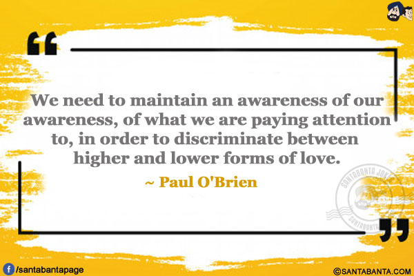 We need to maintain an awareness of our awareness, of what we are paying attention to, in order to discriminate between higher and lower forms of love.