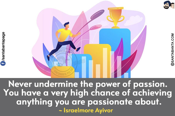 Never undermine the power of passion. You have a very high chance of achieving anything you are passionate about.