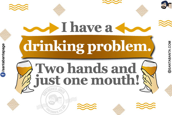 I have a drinking problem.</br>
Two hands and just one mouth!