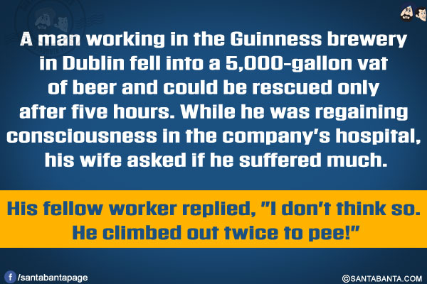 A man working in the Guinness brewery in Dublin fell into a 5,000-gallon vat of beer and could be rescued only after five hours.</br>
While he was regaining consciousness in the company's hospital, his wife asked if he suffered much.

His fellow worker replied, `I don't think so. He climbed out twice to pee!`