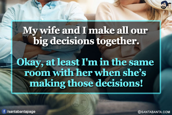 My wife and I make all our big decisions together.</br></br>

Okay, at least I'm in the same room with her when she's making those decisions!