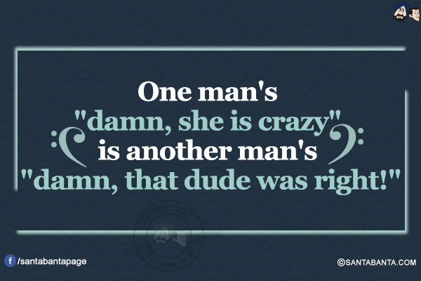 One man's `damn, she is crazy` is another man's `damn, that dude was right!`