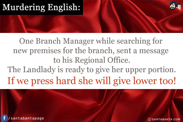 Murdering English:<br />
One Branch Manager while searching for new premises for the branch, sent a message to his Regional Office.<br />
The Landlady is ready to give her upper portion.<br />
If we press hard she will give lower too!