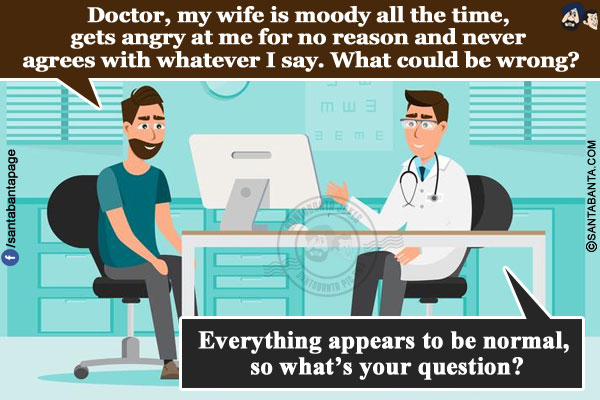 Man: Doctor, my wife is moody all the time, gets angry at me for no reason and never agrees with whatever I say. What could be wrong?</br>
Doctor: Everything appears to be normal, so what's your question?