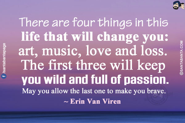 There are four things in this life that will change you: art, music, love and loss. The first three will keep you wild and full of passion. May you allow the last one to make you brave. 