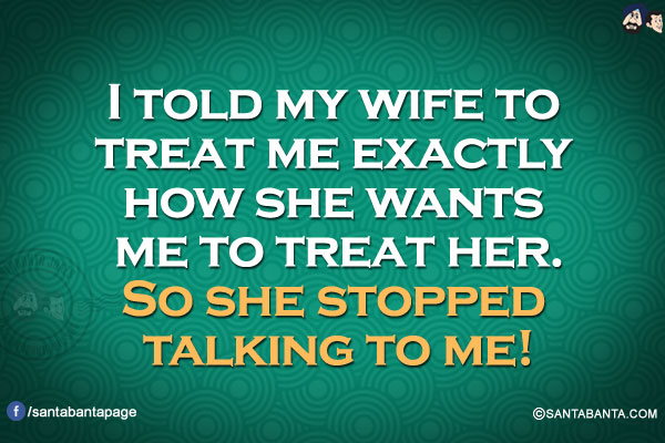 I told my wife to treat me exactly how she wants me to treat her.
So she stopped talking to me!