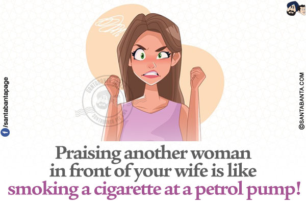 Praising another woman in front of your wife is like smoking a cigarette at a petrol pump!