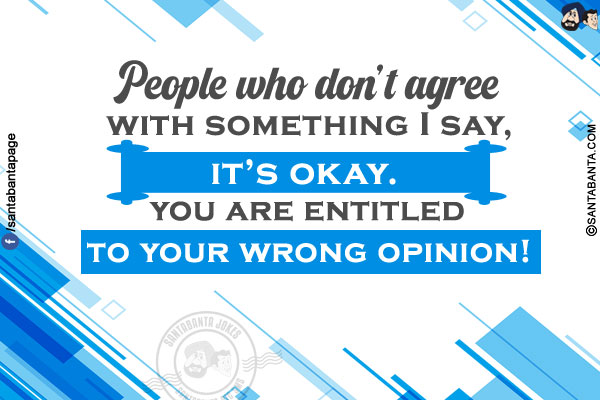 People who don't agree with something I say, it's Okay. You are entitled to your wrong opinion!