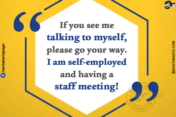 If you see me talking to myself, please go your way.</br>
I am self-employed and having a staff meeting!