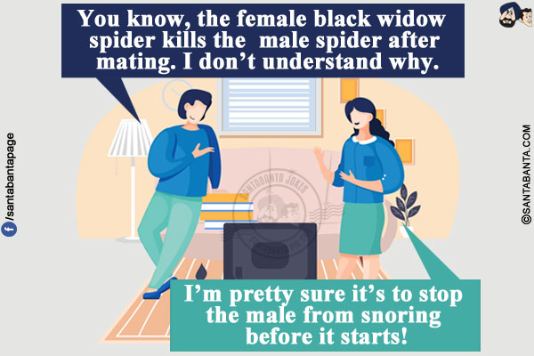 Husband: You know, the female black widow spider kills the male spider after mating. I don't understand why.</br>
Wife: I'm pretty sure it's to stop the male from snoring before it starts!