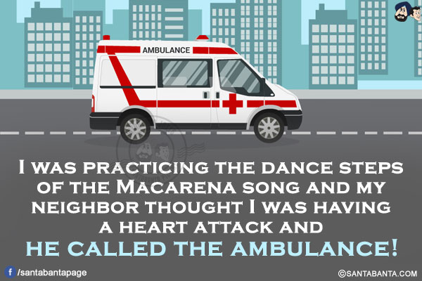 I was practicing the dance steps of the Macarena song and my neighbor thought I was having a heart attack and he called the ambulance!