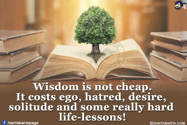 Wisdom is not cheap.</br>
It costs ego, hatred, desire, solitude and some really hard life-lessons!