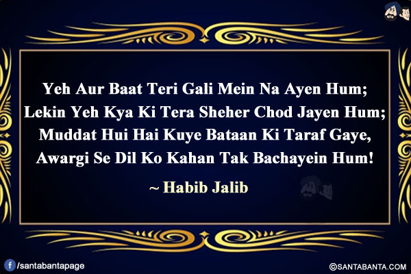 Yeh Aur Baat Teri Gali Mein Na Ayen Hum;</br>
Lekin Yeh Kya Ki Tera Sheher Chod Jayen Hum;</br>
Muddat Hui Hai Kuye Bataan Ki Taraf Gaye,</br>
Awargi Se Dil Ko Kahan Tak Bachayein Hum!