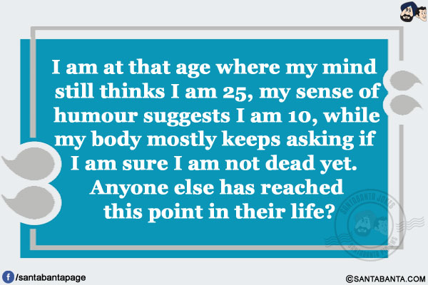 I am at that age where my mind still thinks I am 25, my sense of humour suggests I am 10, while my body mostly keeps asking if I am sure I am not dead yet.</br>
Anyone else has reached this point in their life?