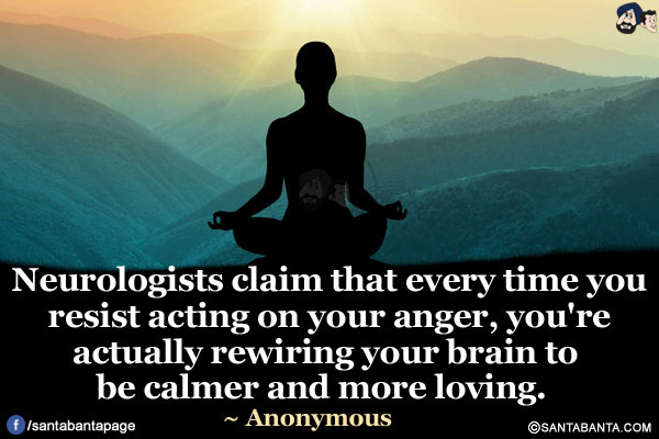 Neurologists claim that every time you resist acting on your anger, you're actually rewiring your brain to be calmer and more loving.