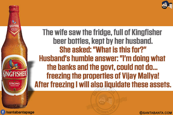 The wife saw the fridge, full of Kingfisher beer bottles, kept by her husband.</br>
She asked: `What is this for?`</br>
Husband's humble answer: `I'm doing what the banks and the govt, could not do... freezing the properties of Vijay Mallya!</br>
After freezing I will also liquidate these assets.