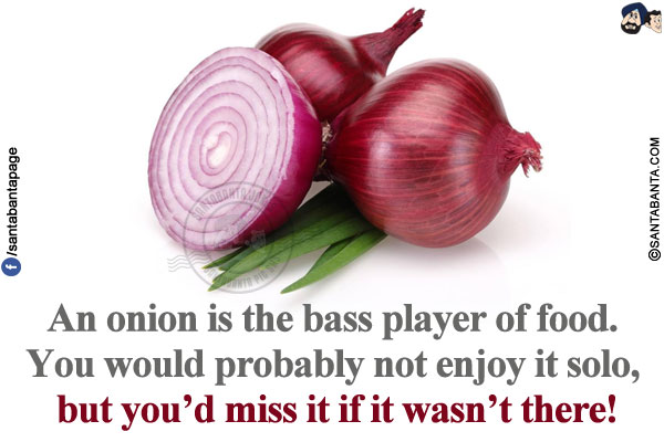 An onion is the bass player of food. You would probably not enjoy it solo, but you'd miss it if it wasn't there!