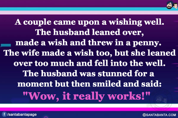 A couple came upon a wishing well. The husband leaned over, made a wish and threw in a penny.</br>
The wife made a wish too, but she leaned over too much and fell into the well.</br>
The husband was stunned for a moment but then smiled and said:
`Wow, it really works!`