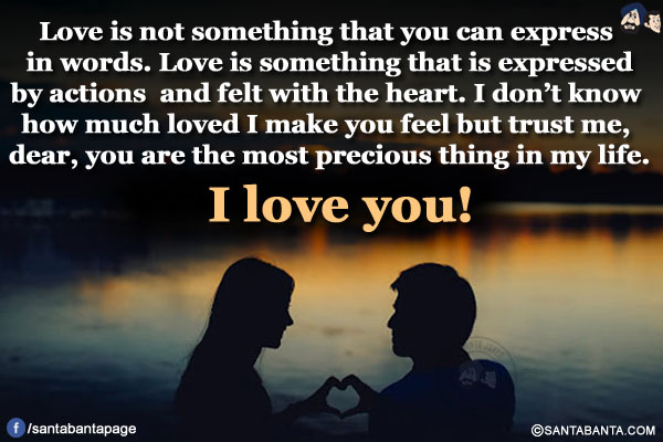 Love is not something that you can express in words. Love is something that is expressed by actions and felt with the heart. I don't know how much loved I make you feel but trust me, dear, you are the most precious thing in my life.</br>
I love you!