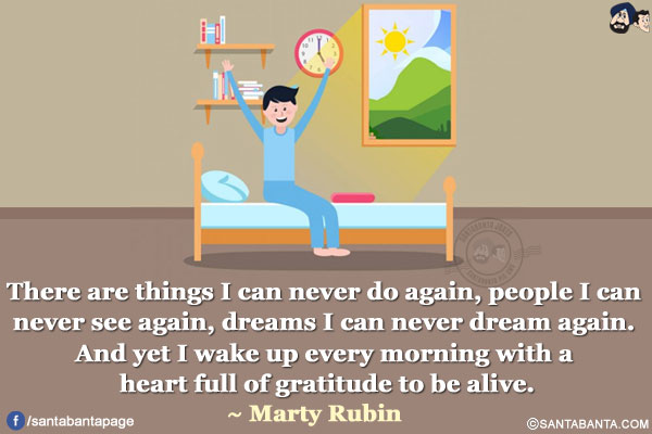 There are things I can never do again, people I can never see again, dreams I can never dream again. And yet I wake up every morning with a heart full of gratitude to be alive.